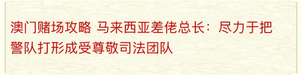 澳门赌场攻略 马来西亚差佬总长：尽力于把警队打形成受尊敬司法团队