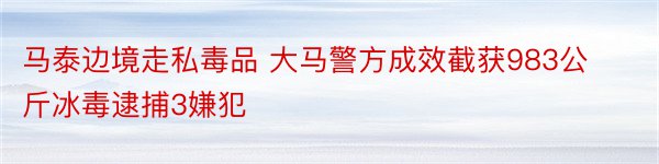 马泰边境走私毒品 大马警方成效截获983公斤冰毒逮捕3嫌犯