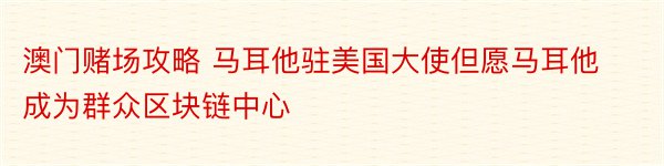 澳门赌场攻略 马耳他驻美国大使但愿马耳他成为群众区块链中心