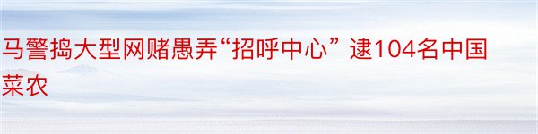 马警捣大型网赌愚弄“招呼中心” 逮104名中国菜农