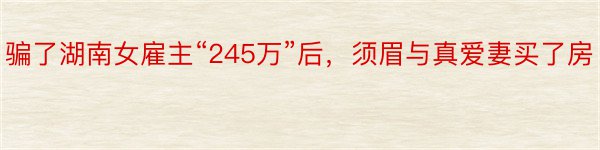 骗了湖南女雇主“245万”后，须眉与真爱妻买了房