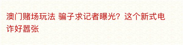 澳门赌场玩法 骗子求记者曝光？这个新式电诈好嚣张