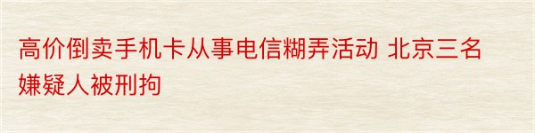 高价倒卖手机卡从事电信糊弄活动 北京三名嫌疑人被刑拘