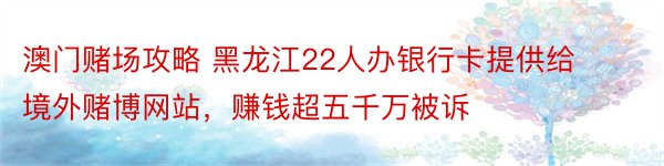 澳门赌场攻略 黑龙江22人办银行卡提供给境外赌博网站，赚钱超五千万被诉