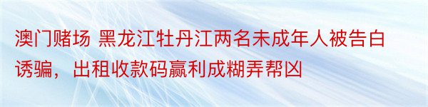 澳门赌场 黑龙江牡丹江两名未成年人被告白诱骗，出租收款码赢利成糊弄帮凶