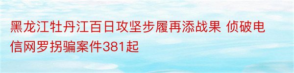 黑龙江牡丹江百日攻坚步履再添战果 侦破电信网罗拐骗案件381起