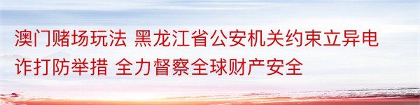 澳门赌场玩法 黑龙江省公安机关约束立异电诈打防举措 全力督察全球财产安全