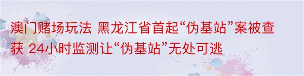 澳门赌场玩法 黑龙江省首起“伪基站”案被查获 24小时监测让“伪基站”无处可逃