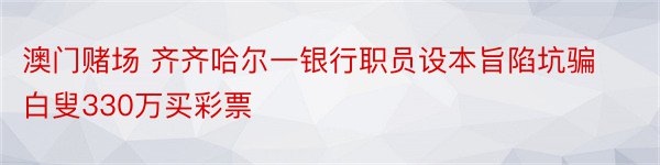 澳门赌场 齐齐哈尔一银行职员设本旨陷坑骗白叟330万买彩票