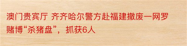 澳门贵宾厅 齐齐哈尔警方赴福建撤废一网罗赌博“杀猪盘”，抓获6人