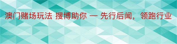 澳门赌场玩法 搜博助你 — 先行后闻，领跑行业