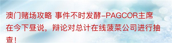 澳门赌场攻略 事件不时发酵-PAGCOR主席在今下昼说，辩论对总计在线菠菜公司进行抽查！