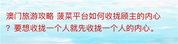 澳门旅游攻略 菠菜平台如何收拢顾主的内心？要想收拢一个人就先收拢一个人的内心。