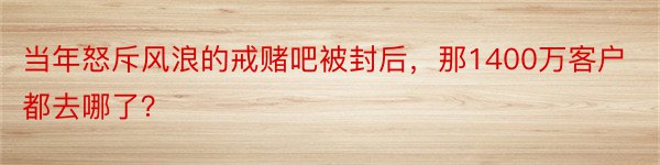 当年怒斥风浪的戒赌吧被封后，那1400万客户都去哪了？