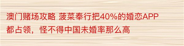 澳门赌场攻略 菠菜奉行把40%的婚恋APP都占领，怪不得中国未婚率那么高