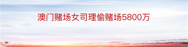 澳门赌场女司理偷赌场5800万