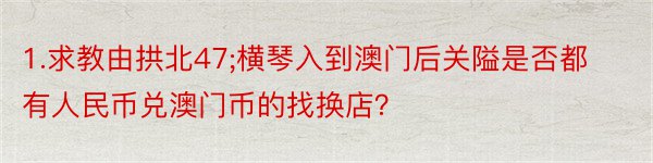 1.求教由拱北47;横琴入到澳门后关隘是否都有人民币兑澳门币的找换店？