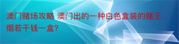 澳门赌场攻略 澳门出的一种白色盒装的赌王烟若干钱一盒？