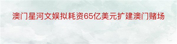 澳门星河文娱拟耗资65亿美元扩建澳门赌场