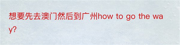 想要先去澳门然后到广州how to go the way？