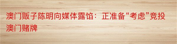 澳门贩子陈明向媒体露馅：正准备“考虑”竞投澳门赌牌