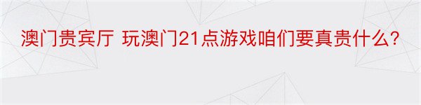 澳门贵宾厅 玩澳门21点游戏咱们要真贵什么？