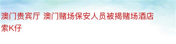 澳门贵宾厅 澳门赌场保安人员被揭赌场酒店索K仔