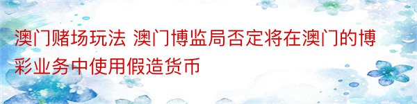 澳门赌场玩法 澳门博监局否定将在澳门的博彩业务中使用假造货币